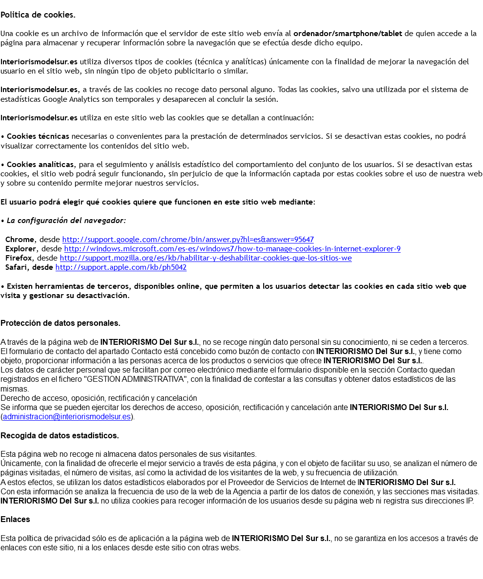 &nbsp;Politica de cookies. Una cookie es un archivo de información que el servidor de este sitio web envía al ordenador/smartphone/tablet de quien accede a la página para almacenar y recuperar información sobre la navegación que se efectúa desde dicho equipo. Interiorismodelsur.es utiliza diversos tipos de cookies (técnica y analíticas) únicamente con la finalidad de mejorar la navegación del usuario en el sitio web, sin ningún tipo de objeto publicitario o similar. Interiorismodelsur.es, a través de las cookies no recoge dato personal alguno. Todas las cookies, salvo una utilizada por el sistema de estadísticas Google Analytics son temporales y desaparecen al concluir la sesión. Interiorismodelsur.es utiliza en este sitio web las cookies que se detallan a continuación: • Cookies técnicas necesarias o convenientes para la prestación de determinados servicios. Si se desactivan estas cookies, no podrá visualizar correctamente los contenidos del sitio web. • Cookies analíticas, para el seguimiento y análisis estadístico del comportamiento del conjunto de los usuarios. Si se desactivan estas cookies, el sitio web podrá seguir funcionando, sin perjuicio de que la información captada por estas cookies sobre el uso de nuestra web y sobre su contenido permite mejorar nuestros servicios. El usuario podrá elegir qué cookies quiere que funcionen en este sitio web mediante: • La configuración del navegador: Chrome, desde http://support.google.com/chrome/bin/answer.py?hl=es&answer=95647 Explorer, desde http://windows.microsoft.com/es-es/windows7/how-to-manage-cookies-in-internet-explorer-9 Firefox, desde http://support.mozilla.org/es/kb/habilitar-y-deshabilitar-cookies-que-los-sitios-we Safari, desde http://support.apple.com/kb/ph5042 • Existen herramientas de terceros, disponibles online, que permiten a los usuarios detectar las cookies en cada sitio web que visita y gestionar su desactivación. Protección de datos personales. A través de la página web de INTERIORISMO Del Sur s.l., no se recoge ningún dato personal sin su conocimiento, ni se ceden a terceros. El formulario de contacto del apartado Contacto está concebido como buzón de contacto con INTERIORISMO Del Sur s.l., y tiene como objeto, proporcionar información a las personas acerca de los productos o servicios que ofrece INTERIORISMO Del Sur s.l.. Los datos de carácter personal que se facilitan por correo electrónico mediante el formulario disponible en la sección Contacto quedan registrados en el fichero "GESTION ADMINISTRATIVA", con la finalidad de contestar a las consultas y obtener datos estadísticos de las mismas. Derecho de acceso, oposición, rectificación y cancelación Se informa que se pueden ejercitar los derechos de acceso, oposición, rectificación y cancelación ante INTERIORISMO Del Sur s.l. (administracion@interiorismodelsur.es). Recogida de datos estadísticos. Esta página web no recoge ni almacena datos personales de sus visitantes. Únicamente, con la finalidad de ofrecerle el mejor servicio a través de esta página, y con el objeto de facilitar su uso, se analizan el número de páginas visitadas, el número de visitas, así como la actividad de los visitantes de la web, y su frecuencia de utilización. A estos efectos, se utilizan los datos estadísticos elaborados por el Proveedor de Servicios de Internet de INTERIORISMO Del Sur s.l. Con esta información se analiza la frecuencia de uso de la web de la Agencia a partir de los datos de conexión, y las secciones mas visitadas. INTERIORISMO Del Sur s.l. no utiliza cookies para recoger información de los usuarios desde su página web ni registra sus direcciones IP. Enlaces Esta política de privacidad sólo es de aplicación a la página web de INTERIORISMO Del Sur s.l., no se garantiza en los accesos a través de enlaces con este sitio, ni a los enlaces desde este sitio con otras webs. 